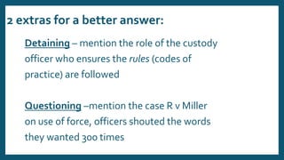 2 extras for a better answer:
Detaining – mention the role of the custody
officer who ensures the rules (codes of
practice) are followed
Questioning –mention the case R v Miller
on use of force, officers shouted the words
they wanted 300 times
 
