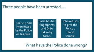Three people have been arrested….
Jim is 14 and
interviewed
by the Police
on his own.
Susie has her
fingerprints
and DNA
taken by
force.
John refuses
to give the
Police a
blood
sample.
What have the Police done wrong?
 