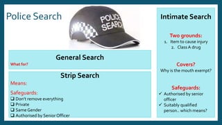 Police Search Intimate Search
Two grounds:
1. Item to cause injury
2. ClassA drug
Covers?
Why is the mouth exempt?
Safeguards:
 Authorised by senior
officer
 Suitably qualified
person.. which means?
General Search
What for?
Strip Search
Means:
Safeguards:
 Don’t remove everything
 Private
 Same Gender
 Authorised by Senior Officer
 