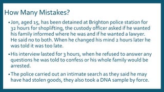 How Many Mistakes?
•Jon, aged 15, has been detained at Brighton police station for
32 hours for shoplifting, the custody officer asked if he wanted
his family informed where he was and if he wanted a lawyer.
He said no to both.When he changed his mind 2 hours later he
was told it was too late.
•His interview lasted for 3 hours, when he refused to answer any
questions he was told to confess or his whole family would be
arrested.
•The police carried out an intimate search as they said he may
have had stolen goods, they also took a DNA sample by force.
 