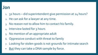 Jon
1. 32 hours – did superintendent give permission at 24 hours?
2. He can ask for a lawyer at any time.
3. No reason not to allow him to contact his family.
4. Interview lasted for 3 hours
5. No mention of an appropriate adult
6. Oppressive conduct with threat to family
7. Looking for stolen goods is not grounds for intimate search
• But they can take a DNA sample by force.
 