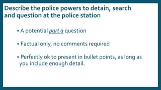 Describe the police powers to detain, search
and question at the police station
 A potential part a question
 Factual only, no comments required
 Perfectly ok to present in bullet points, as long as
you include enough detail.
 