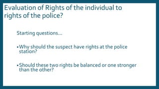 Evaluation of Rights of the individual to
rights of the police?
Starting questions...
•Why should the suspect have rights at the police
station?
•Should these two rights be balanced or one stronger
than the other?
 