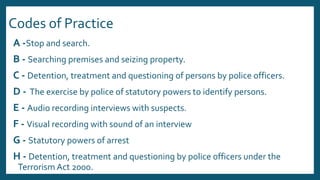 Codes of Practice
A -Stop and search.
B - Searching premises and seizing property.
C - Detention, treatment and questioning of persons by police officers.
D - The exercise by police of statutory powers to identify persons.
E - Audio recording interviews with suspects.
F - Visual recording with sound of an interview
G - Statutory powers of arrest
H - Detention, treatment and questioning by police officers under the
Terrorism Act 2000.
 