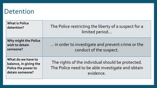 Detention
What is Police
detention?
Why might the Police
wish to detain
someone?
What do we have to
balance, in giving the
Police the power to
detain someone?
The Police restricting the liberty of a suspect for a
limited period…
… in order to investigate and prevent crime or the
conduct of the suspect.
The rights of the individual should be protected.
The Police need to be able investigate and obtain
evidence.
 