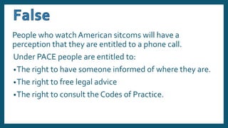 People who watch American sitcoms will have a
perception that they are entitled to a phone call.
Under PACE people are entitled to:
•The right to have someone informed of where they are.
•The right to free legal advice
•The right to consult the Codes of Practice.
 