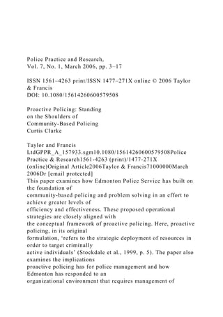 Police Practice and Research,
Vol. 7, No. 1, March 2006, pp. 3–17
ISSN 1561–4263 print/ISSN 1477–271X online © 2006 Taylor
& Francis
DOI: 10.1080/15614260600579508
Proactive Policing: Standing
on the Shoulders of
Community-Based Policing
Curtis Clarke
Taylor and Francis
LtdGPPR_A_157933.sgm10.1080/15614260600579508Police
Practice & Research1561-4263 (print)/1477-271X
(online)Original Article2006Taylor & Francis71000000March
2006Dr [email protected]
This paper examines how Edmonton Police Service has built on
the foundation of
community-based policing and problem solving in an effort to
achieve greater levels of
efficiency and effectiveness. These proposed operational
strategies are closely aligned with
the conceptual framework of proactive policing. Here, proactive
policing, in its original
formulation, ‘refers to the strategic deployment of resources in
order to target criminally
active individuals’ (Stockdale et al., 1999, p. 5). The paper also
examines the implications
proactive policing has for police management and how
Edmonton has responded to an
organizational environment that requires management of
 