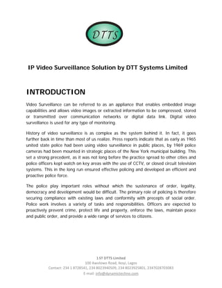 D TTS

                                                                                 

IP Video Surveillance Solution by DTT Systems Limited



INTRODUCTION
Video Surveillance can be referred to as an appliance that enables embedded image
capabilities and allows video images or extracted information to be compressed, stored
or transmitted over communication networks or digital data link. Digital video
surveillance is used for any type of monitoring.

History of video surveillance is as complex as the system behind it. In fact, it goes
further back in time than most of us realize. Press reports indicate that as early as 1965
united state police had been using video surveillance in public places, by 1969 police
cameras had been mounted in strategic places of the New York municipal building. This
set a strong precedent, as it was not long before the practice spread to other cities and
police officers kept watch on key areas with the use of CCTV, or closed circuit television
systems. This in the long run ensured effective policing and developed an efficient and
proactive police force.

The police play important roles without which the sustenance of order, legality,
democracy and development would be difficult. The primary role of policing is therefore
securing compliance with existing laws and conformity with precepts of social order.
Police work involves a variety of tasks and responsibilities. Officers are expected to
proactively prevent crime, protect life and property, enforce the laws, maintain peace
and public order, and provide a wide range of services to citizens.




                                        1 ST DTTS Limited 
                                100 Awolowo Road, Ikoyi, Lagos 
           Contact: 234 1 8728541, 234 8023940509, 234 8023925801, 2347028703083 
                               E‐mail: info@dynamictechno.com 
 