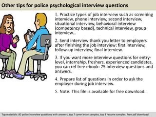 Other tips for police psychological interview questions 
1. Practice types of job interview such as screening 
interview, phone interview, second interview, 
situational interview, behavioral interview 
(competency based), technical interview, group 
interview… 
2. Send interview thank you letter to employers 
after finishing the job interview: first interview, 
follow-up interview, final interview. 
3. If you want more interview questions for entry-level, 
internship, freshers, experienced candidates, 
you can ref free ebook: 75 interview questions and 
answers. 
4. Prepare list of questions in order to ask the 
employer during job interview. 
5. Note: This file is available for free download. 
Top materials: 80 police interview questions with answers, top 7 cover letter samples, top 8 resume samples. Free pdf download 
