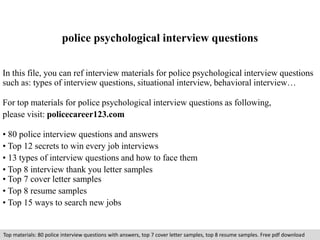 police psychological interview questions 
In this file, you can ref interview materials for police psychological interview questions 
such as: types of interview questions, situational interview, behavioral interview… 
For top materials for police psychological interview questions as following, 
please visit: policecareer123.com 
• 80 police interview questions and answers 
• Top 12 secrets to win every job interviews 
• 13 types of interview questions and how to face them 
• Top 8 interview thank you letter samples 
• Top 7 cover letter samples 
• Top 8 resume samples 
• Top 15 ways to search new jobs 
Top materials: 80 police interview questions with answers, top 7 cover letter samples, top 8 resume samples. Free pdf download 
 