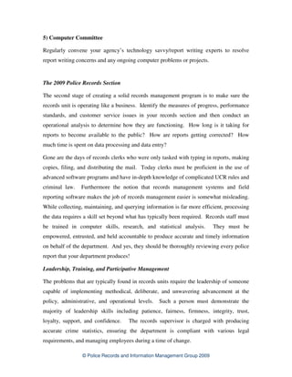 5) Computer Committee

Regularly convene your agency’s technology savvy/report writing experts to resolve
report writing concerns and any ongoing computer problems or projects.


The 2009 Police Records Section

The second stage of creating a solid records management program is to make sure the
records unit is operating like a business. Identify the measures of progress, performance
standards, and customer service issues in your records section and then conduct an
operational analysis to determine how they are functioning. How long is it taking for
reports to become available to the public? How are reports getting corrected? How
much time is spent on data processing and data entry?

Gone are the days of records clerks who were only tasked with typing in reports, making
copies, filing, and distributing the mail. Today clerks must be proficient in the use of
advanced software programs and have in-depth knowledge of complicated UCR rules and
criminal law.   Furthermore the notion that records management systems and field
reporting software makes the job of records management easier is somewhat misleading.
While collecting, maintaining, and querying information is far more efficient, processing
the data requires a skill set beyond what has typically been required. Records staff must
be trained in computer skills, research, and statistical analysis.        They must be
empowered, entrusted, and held accountable to produce accurate and timely information
on behalf of the department. And yes, they should be thoroughly reviewing every police
report that your department produces!

Leadership, Training, and Participative Management

The problems that are typically found in records units require the leadership of someone
capable of implementing methodical, deliberate, and unwavering advancement at the
policy, administrative, and operational levels.   Such a person must demonstrate the
majority of leadership skills including patience, fairness, firmness, integrity, trust,
loyalty, support, and confidence.    The records supervisor is charged with producing
accurate crime statistics, ensuring the department is compliant with various legal
requirements, and managing employees during a time of change.

                 © Police Records and Information Management Group 2009
 