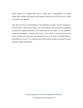 Some systems for example allow you to export data to spreadsheets for further
organization, publish crime reports on the internet, and keep track of how long it is taking
for reports to get approved.


Now that you have an understanding of the importance of police records management,
work towards to keeping your agency out of the headlines and on the path to producing
accurate and compliant information. No matter what the root cause is of any incident of
statistical manipulation, it should never occur. Even if there is extreme pressure from
above to bring crime stats down one should not use it as an excuse for illegal behavior.
Remember just what it is we represent and work towards moving your agency forward
ethically, legally, and proudly!




                     © Police Records and Information Management Group 2009

                                   www.policerecordsmanagement.com
 