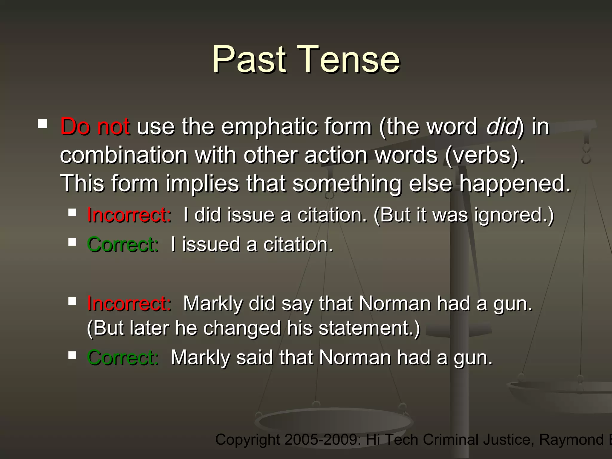 Copyright 2005-2009: Hi Tech Criminal Justice, Raymond E
Past TensePast Tense
 Do notDo not use the emphatic form (the worduse the emphatic form (the word diddid) in) in
combination with other action words (verbs).combination with other action words (verbs).
This form implies that something else happened.This form implies that something else happened.
 Incorrect:Incorrect: I did issue a citation. (But it was ignored.)I did issue a citation. (But it was ignored.)
 Correct:Correct: I issued a citation.I issued a citation.
 Incorrect:Incorrect: Markly did say that Norman had a gun.Markly did say that Norman had a gun.
(But later he changed his statement.)(But later he changed his statement.)
 Correct:Correct: Markly said that Norman had a gun.Markly said that Norman had a gun.
 