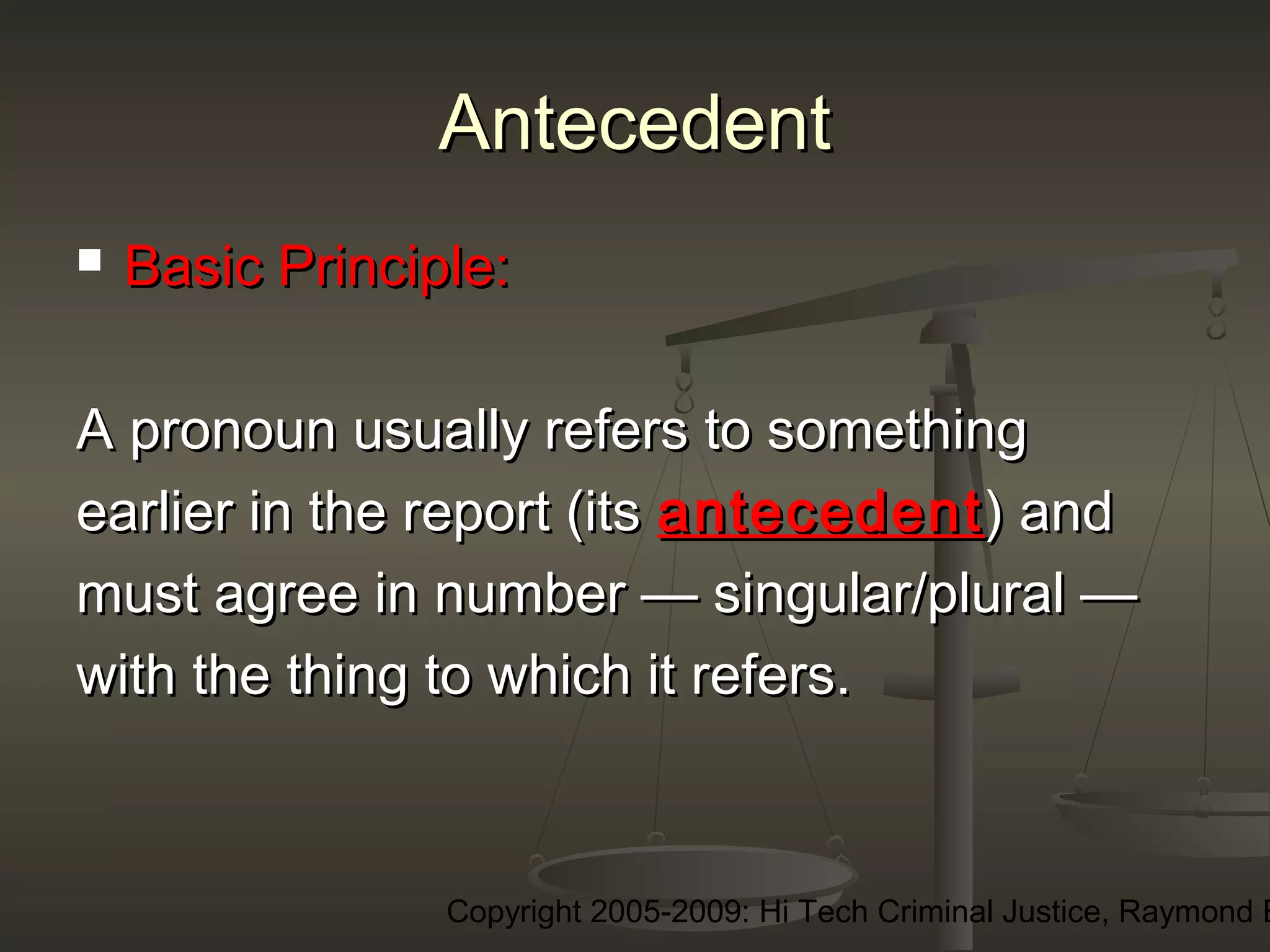 Copyright 2005-2009: Hi Tech Criminal Justice, Raymond E
AntecedentAntecedent
 Basic Principle:Basic Principle:
A pronoun usually refers to somethingA pronoun usually refers to something
earlier in the report (itsearlier in the report (its antecedentantecedent) and) and
must agree in number — singular/plural —must agree in number — singular/plural —
with the thing to which it refers.with the thing to which it refers.
 