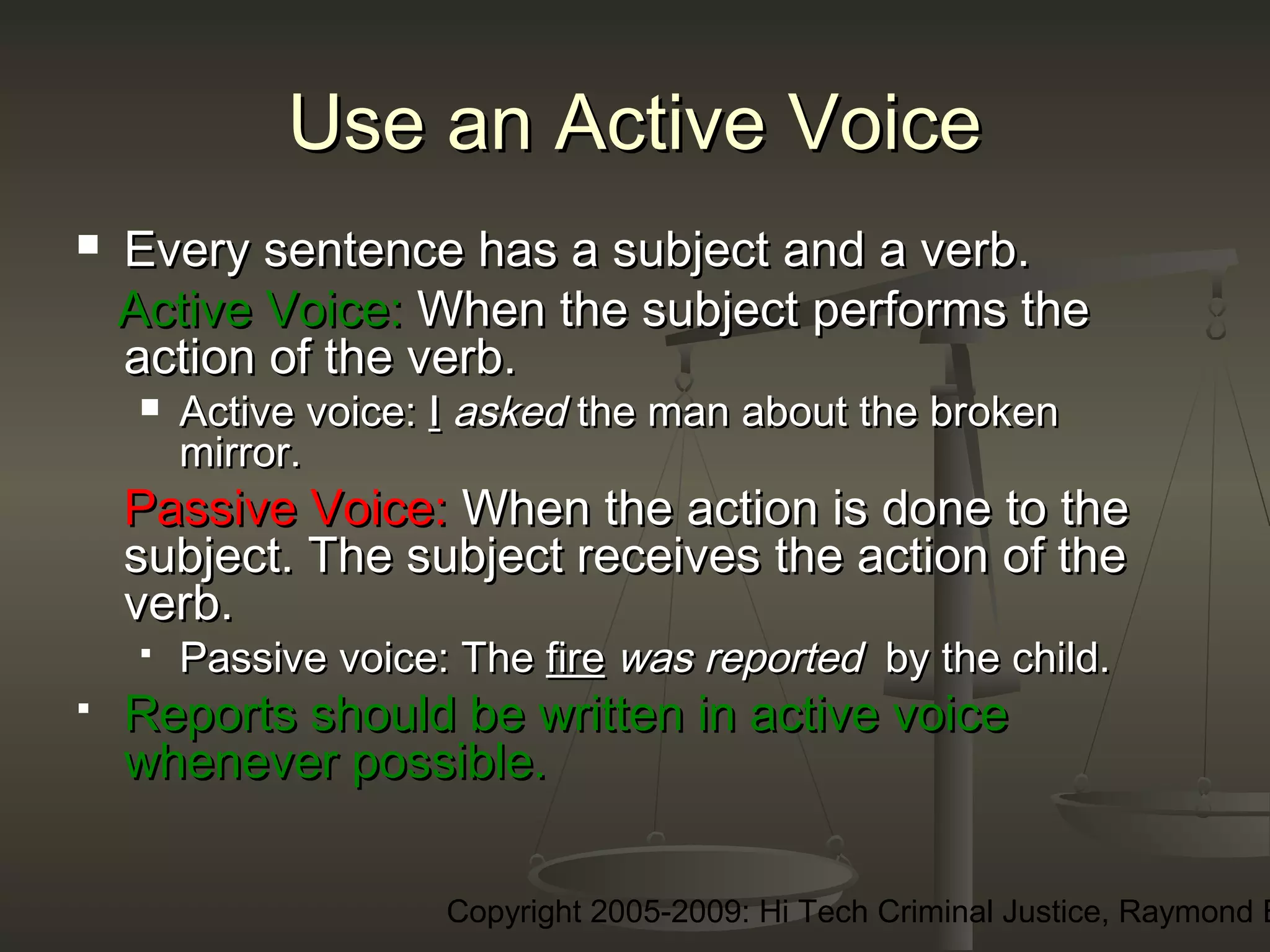 Copyright 2005-2009: Hi Tech Criminal Justice, Raymond E
Use an Active VoiceUse an Active Voice
 Every sentence has a subject and a verb.Every sentence has a subject and a verb.
Active Voice:Active Voice: When the subject performs theWhen the subject performs the
action of the verb.action of the verb.
 Active voice:Active voice: II askedasked the man about the brokenthe man about the broken
mirror. mirror. 
Passive Voice:Passive Voice: When the action is done to theWhen the action is done to the
subject. The subject receives the action of thesubject. The subject receives the action of the
verb.verb.
 Passive voice: ThePassive voice: The firefire was reportedwas reported by the child.by the child.
 Reports should be written in active voiceReports should be written in active voice
whenever possible.whenever possible.
 