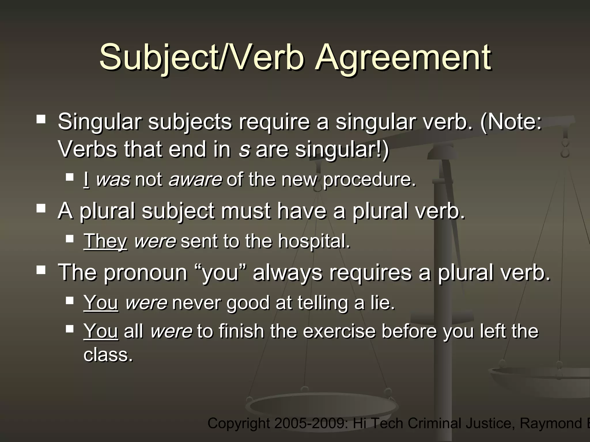 Copyright 2005-2009: Hi Tech Criminal Justice, Raymond E
Subject/Verb AgreementSubject/Verb Agreement
 Singular subjects require a singular verb. (Note:Singular subjects require a singular verb. (Note:
Verbs that end inVerbs that end in ss are singular!)are singular!)
 II waswas notnot awareaware of the new procedure.of the new procedure.
 A plural subject must have a plural verb.A plural subject must have a plural verb.
 TheyThey werewere sent to the hospital.sent to the hospital.
 The pronoun “you” always requires a plural verb.The pronoun “you” always requires a plural verb.
 YouYou werewere never good at telling a lie.never good at telling a lie.
 YouYou allall werewere to finish the exercise before you left theto finish the exercise before you left the
class.class.
 