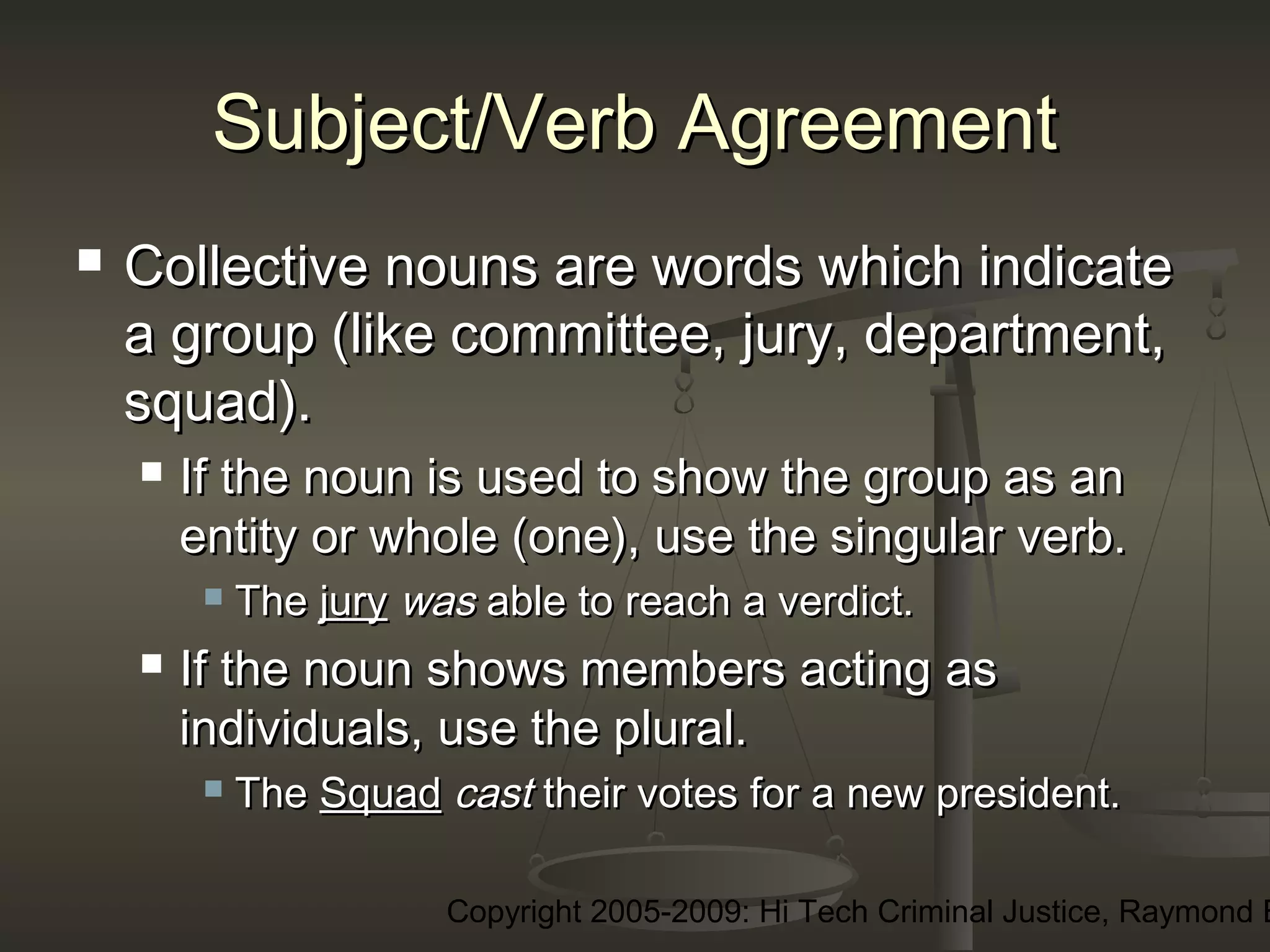 Copyright 2005-2009: Hi Tech Criminal Justice, Raymond E
Subject/Verb AgreementSubject/Verb Agreement
 Collective nouns are words which indicateCollective nouns are words which indicate
a group (like committee, jury, department,a group (like committee, jury, department,
squad).squad).
 If the noun is used to show the group as anIf the noun is used to show the group as an
entity or whole (one), use the singular verb.entity or whole (one), use the singular verb.
 TheThe juryjury waswas able to reach a verdict.able to reach a verdict.
 If the noun shows members acting asIf the noun shows members acting as
individuals, use the plural.individuals, use the plural.
 TheThe SquadSquad castcast their votes for a new president.their votes for a new president.
 
