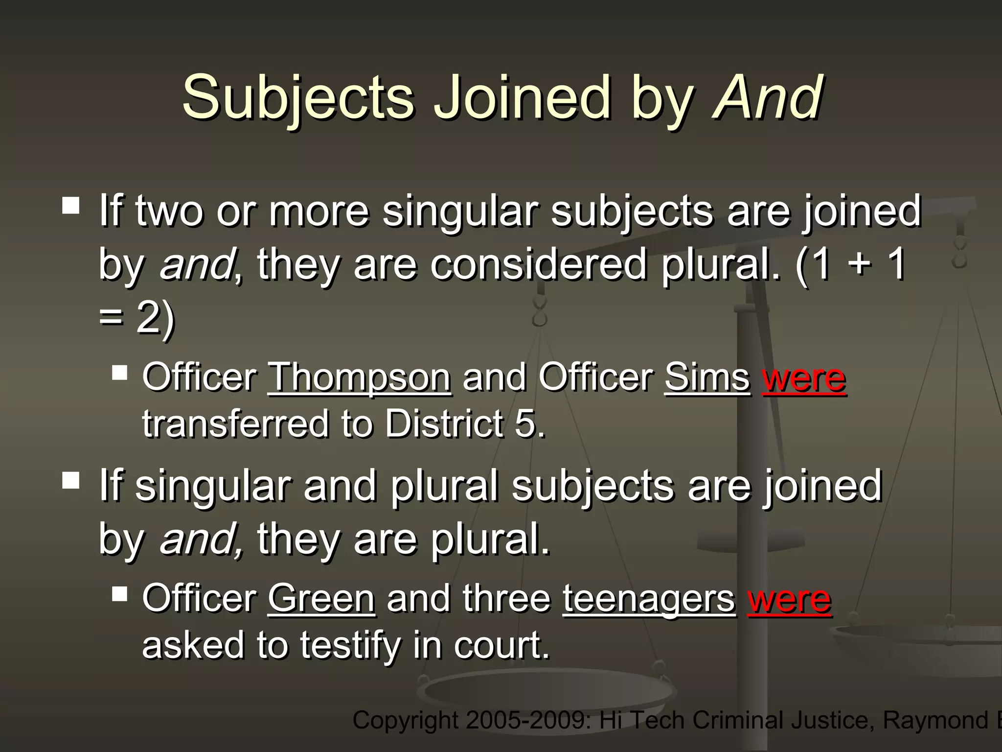 Copyright 2005-2009: Hi Tech Criminal Justice, Raymond E
Subjects Joined bySubjects Joined by AndAnd
 If two or more singular subjects are joinedIf two or more singular subjects are joined
byby andand, they are considered plural. (1 + 1, they are considered plural. (1 + 1
= 2)= 2)
 OfficerOfficer ThompsonThompson and Officerand Officer SimsSims werewere
transferred to District 5.transferred to District 5.
 If singular and plural subjects are joinedIf singular and plural subjects are joined
byby and,and, they are plural.they are plural.
 OfficerOfficer GreenGreen and threeand three teenagersteenagers werewere
asked to testify in court.asked to testify in court.
 