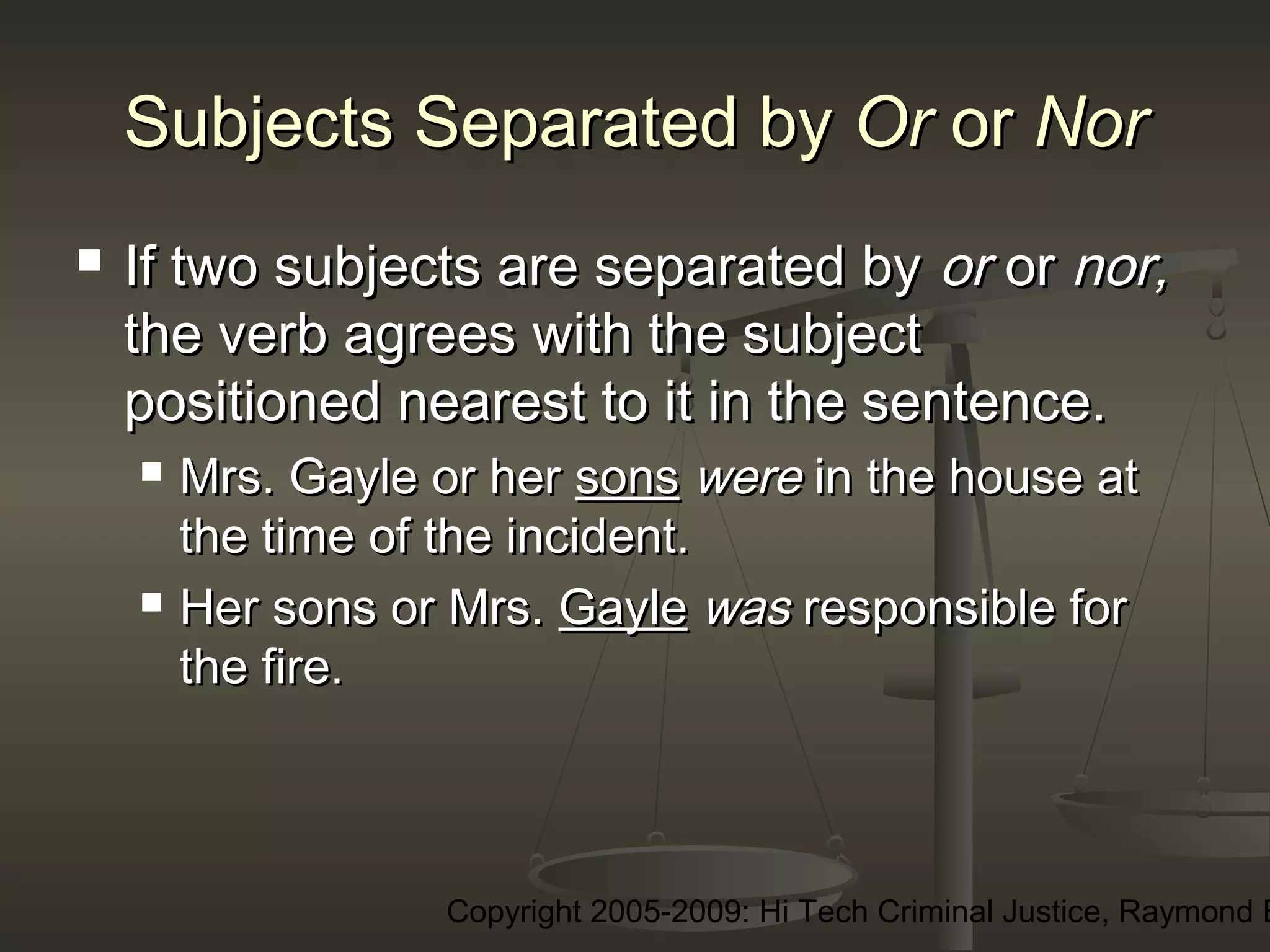 Copyright 2005-2009: Hi Tech Criminal Justice, Raymond E
Subjects Separated bySubjects Separated by OrOr oror NorNor
 If two subjects are separated byIf two subjects are separated by oror oror nor,nor,
the verb agrees with the subjectthe verb agrees with the subject
positioned nearest to it in the sentence.positioned nearest to it in the sentence.
 Mrs. Gayle or herMrs. Gayle or her sonssons werewere in the house atin the house at
the time of the incident.the time of the incident.
 Her sons or Mrs.Her sons or Mrs. GayleGayle waswas responsible forresponsible for
the fire.the fire.
 