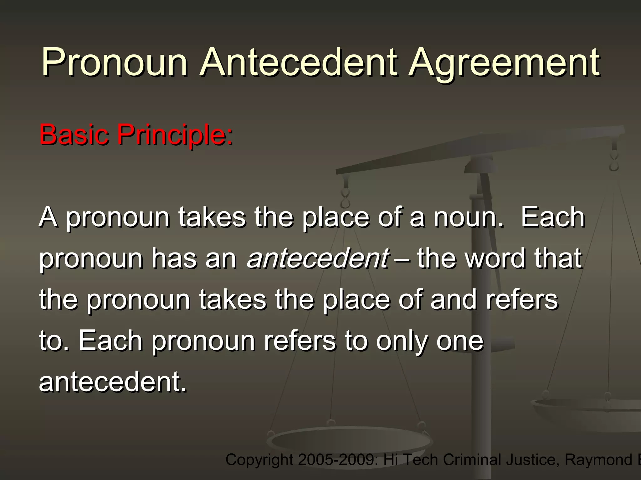 Copyright 2005-2009: Hi Tech Criminal Justice, Raymond E
Pronoun Antecedent AgreementPronoun Antecedent Agreement
Basic Principle:Basic Principle:
A pronoun takes the place of a noun. EachA pronoun takes the place of a noun. Each
pronoun has anpronoun has an antecedentantecedent – the word that– the word that
the pronoun takes the place of and refersthe pronoun takes the place of and refers
to. Each pronoun refers to only oneto. Each pronoun refers to only one
antecedent.antecedent.
 
