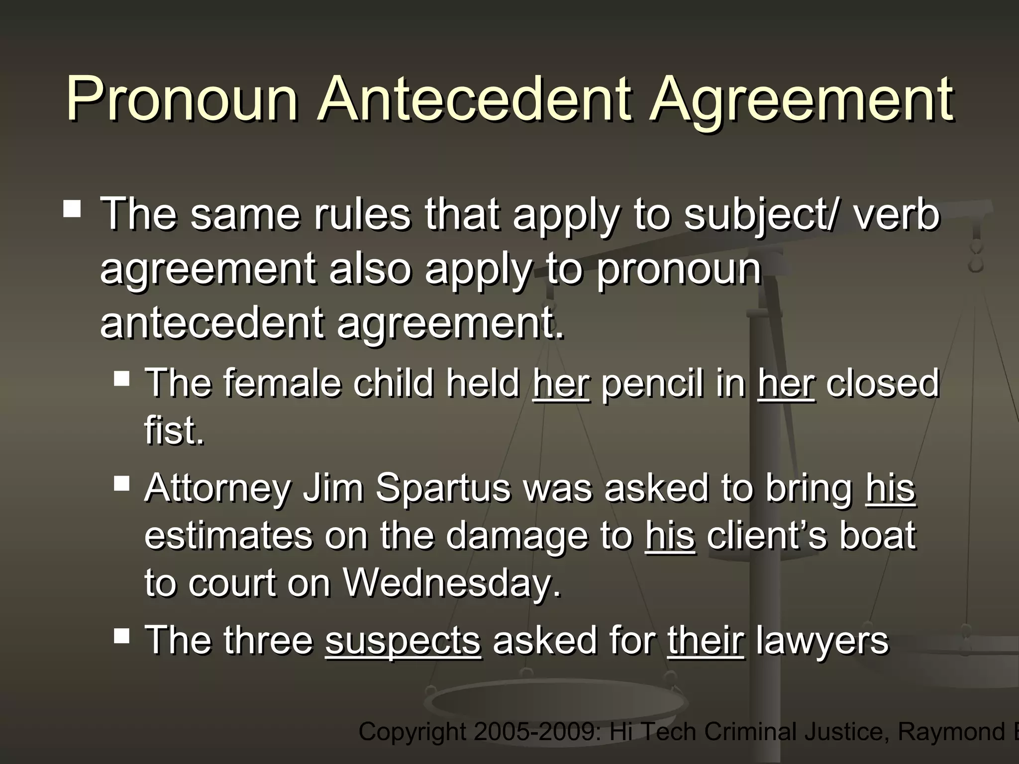 Copyright 2005-2009: Hi Tech Criminal Justice, Raymond E
Pronoun Antecedent AgreementPronoun Antecedent Agreement
 The same rules that apply to subject/ verbThe same rules that apply to subject/ verb
agreement also apply to pronounagreement also apply to pronoun
antecedent agreement.antecedent agreement.
 The female child heldThe female child held herher pencil inpencil in herher closedclosed
fist.fist.
 Attorney Jim Spartus was asked to bringAttorney Jim Spartus was asked to bring hishis
estimates on the damage toestimates on the damage to hishis client’s boatclient’s boat
to court on Wednesday.to court on Wednesday.
 The threeThe three suspectssuspects asked forasked for theirtheir lawyerslawyers
 