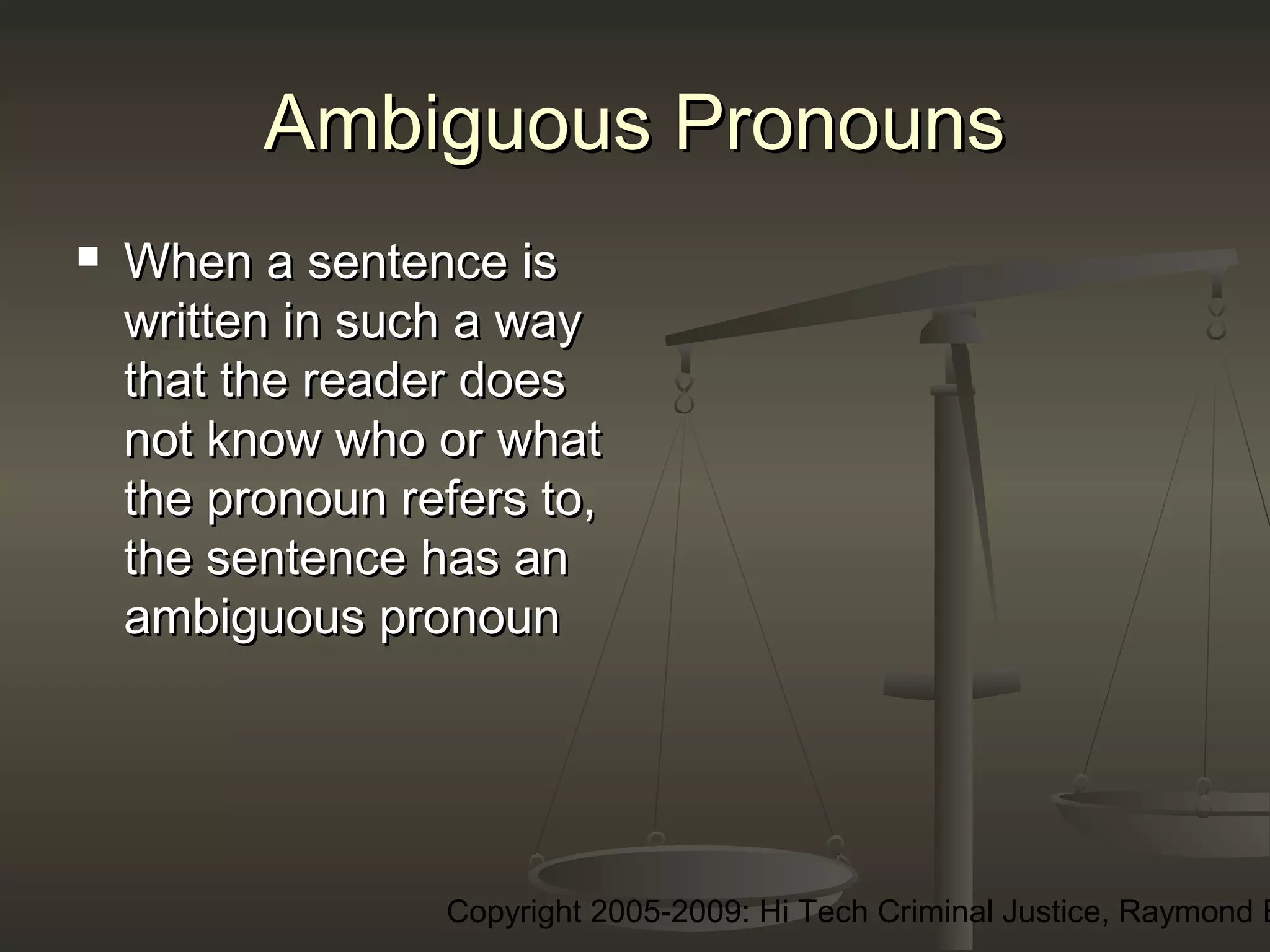 Copyright 2005-2009: Hi Tech Criminal Justice, Raymond E
Ambiguous PronounsAmbiguous Pronouns
 When a sentence isWhen a sentence is
written in such a waywritten in such a way
that the reader doesthat the reader does
not know who or whatnot know who or what
the pronoun refers to,the pronoun refers to,
the sentence has anthe sentence has an
ambiguous pronounambiguous pronoun
 