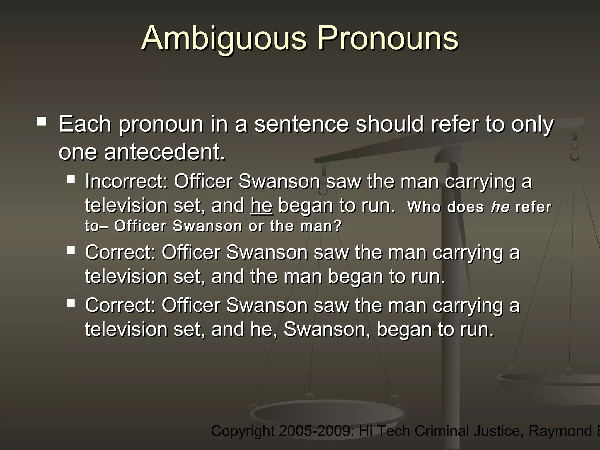 Copyright 2005-2009: Hi Tech Criminal Justice, Raymond E
Ambiguous PronounsAmbiguous Pronouns
 Each pronoun in a sentence should refer to onlyEach pronoun in a sentence should refer to only
one antecedent.one antecedent.
 Incorrect:Incorrect: Officer Swanson saw the man carrying aOfficer Swanson saw the man carrying a
television set, andtelevision set, and hehe began to run.began to run. Who doesWho does hehe referrefer
to– Officer Swanson or the man?to– Officer Swanson or the man?
 Correct:Correct: Officer Swanson saw the man carrying aOfficer Swanson saw the man carrying a
television set, and the man began to run.television set, and the man began to run.
 Correct:Correct: Officer Swanson saw the man carrying aOfficer Swanson saw the man carrying a
television set, and he, Swanson, began to run.television set, and he, Swanson, began to run.
 