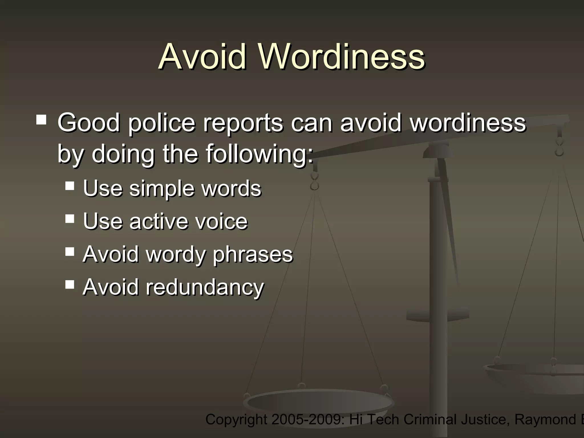 Copyright 2005-2009: Hi Tech Criminal Justice, Raymond E
Avoid WordinessAvoid Wordiness
 Good police reports can avoid wordinessGood police reports can avoid wordiness
by doing the following:by doing the following:
 Use simple wordsUse simple words
 Use active voiceUse active voice
 Avoid wordy phrasesAvoid wordy phrases
 Avoid redundancyAvoid redundancy
 