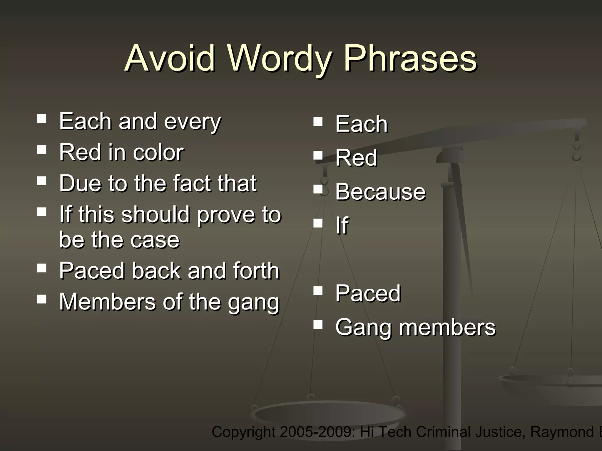 Copyright 2005-2009: Hi Tech Criminal Justice, Raymond E
Avoid Wordy PhrasesAvoid Wordy Phrases
 Each and everyEach and every
 Red in colorRed in color
 Due to the fact thatDue to the fact that
 If this should prove toIf this should prove to
be the casebe the case
 Paced back and forthPaced back and forth
 Members of the gangMembers of the gang
 EachEach
 RedRed
 BecauseBecause
 IfIf
 PacedPaced
 Gang membersGang members
 