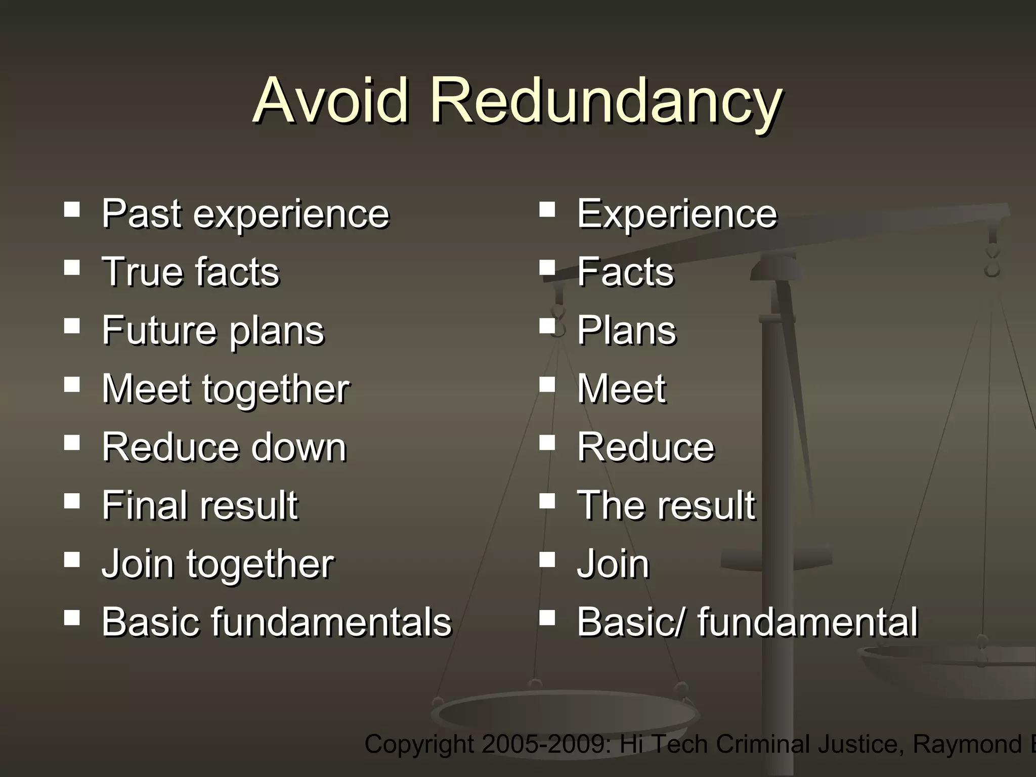 Copyright 2005-2009: Hi Tech Criminal Justice, Raymond E
Avoid RedundancyAvoid Redundancy
 Past experiencePast experience
 True factsTrue facts
 Future plansFuture plans
 Meet togetherMeet together
 Reduce downReduce down
 Final resultFinal result
 Join togetherJoin together
 Basic fundamentalsBasic fundamentals
 ExperienceExperience
 FactsFacts
 PlansPlans
 MeetMeet
 ReduceReduce
 The resultThe result
 JoinJoin
 Basic/ fundamentalBasic/ fundamental
 