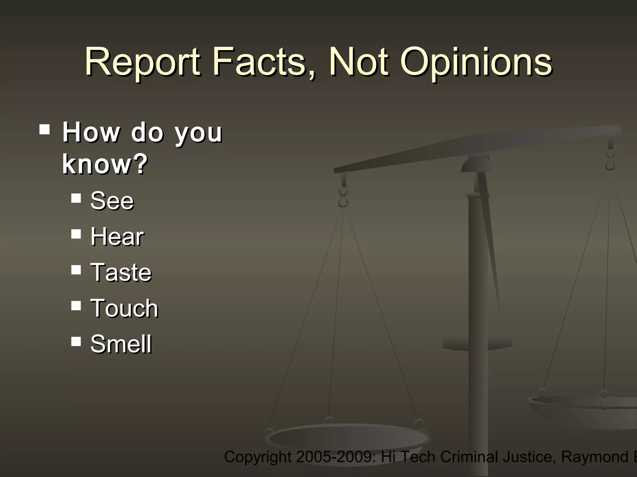 Copyright 2005-2009: Hi Tech Criminal Justice, Raymond E
Report Facts, Not OpinionsReport Facts, Not Opinions
 How do youHow do you
know?know?
 SeeSee
 HearHear
 TasteTaste
 TouchTouch
 SmellSmell
 