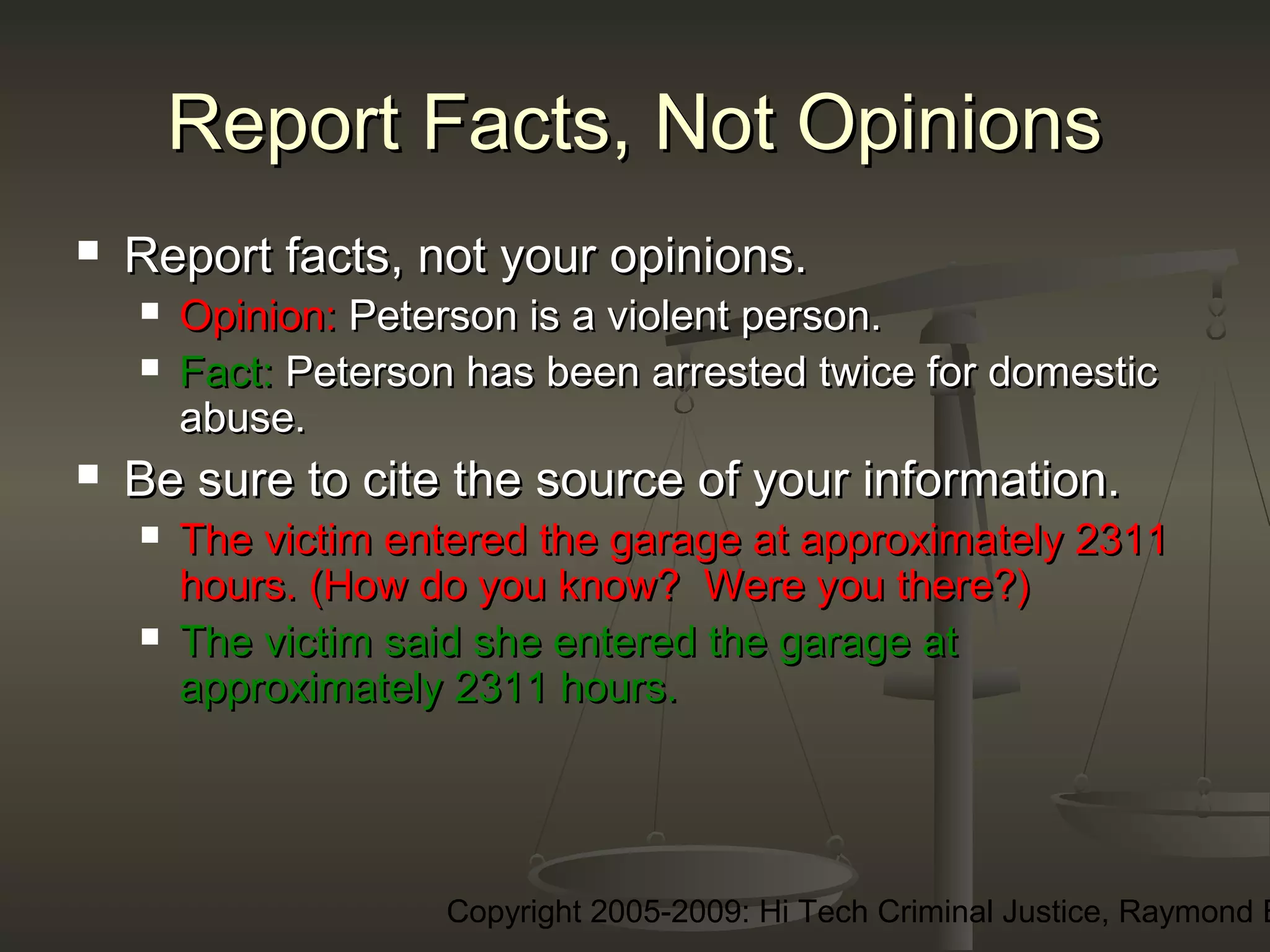 Copyright 2005-2009: Hi Tech Criminal Justice, Raymond E
Report Facts, Not OpinionsReport Facts, Not Opinions
 Report facts, not your opinions.Report facts, not your opinions.
 Opinion:Opinion: Peterson is a violent person.Peterson is a violent person.
 Fact:Fact: Peterson has been arrested twice for domesticPeterson has been arrested twice for domestic
abuse.abuse.
 Be sure to cite the source of your information.Be sure to cite the source of your information.
 The victim entered the garage at approximately 2311The victim entered the garage at approximately 2311
hours. (How do you know? Were you there?)hours. (How do you know? Were you there?)
 The victim said she entered the garage atThe victim said she entered the garage at
approximately 2311 hours.approximately 2311 hours.
 