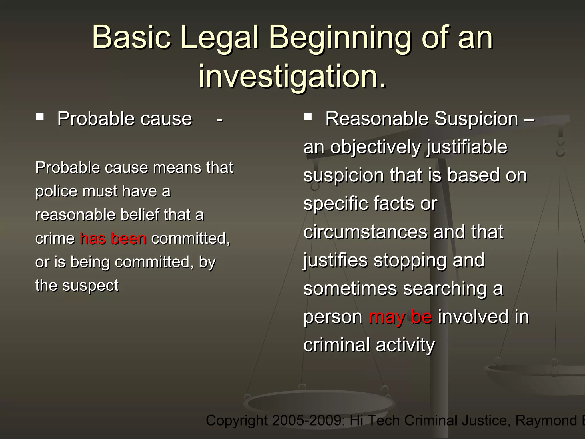 Copyright 2005-2009: Hi Tech Criminal Justice, Raymond E
Basic Legal Beginning of anBasic Legal Beginning of an
investigation.investigation.
 Probable causeProbable cause --
Probable cause means thatProbable cause means that
police must have apolice must have a
reasonable belief that areasonable belief that a
crimecrime has beenhas been committed,committed,
or is being committed, byor is being committed, by
the suspectthe suspect
 Reasonable Suspicion –Reasonable Suspicion –
an objectively justifiablean objectively justifiable
suspicion that is based onsuspicion that is based on
specific facts orspecific facts or
circumstances and thatcircumstances and that
justifies stopping andjustifies stopping and
sometimes searching asometimes searching a
personperson may bemay be involved ininvolved in
criminal activitycriminal activity
 