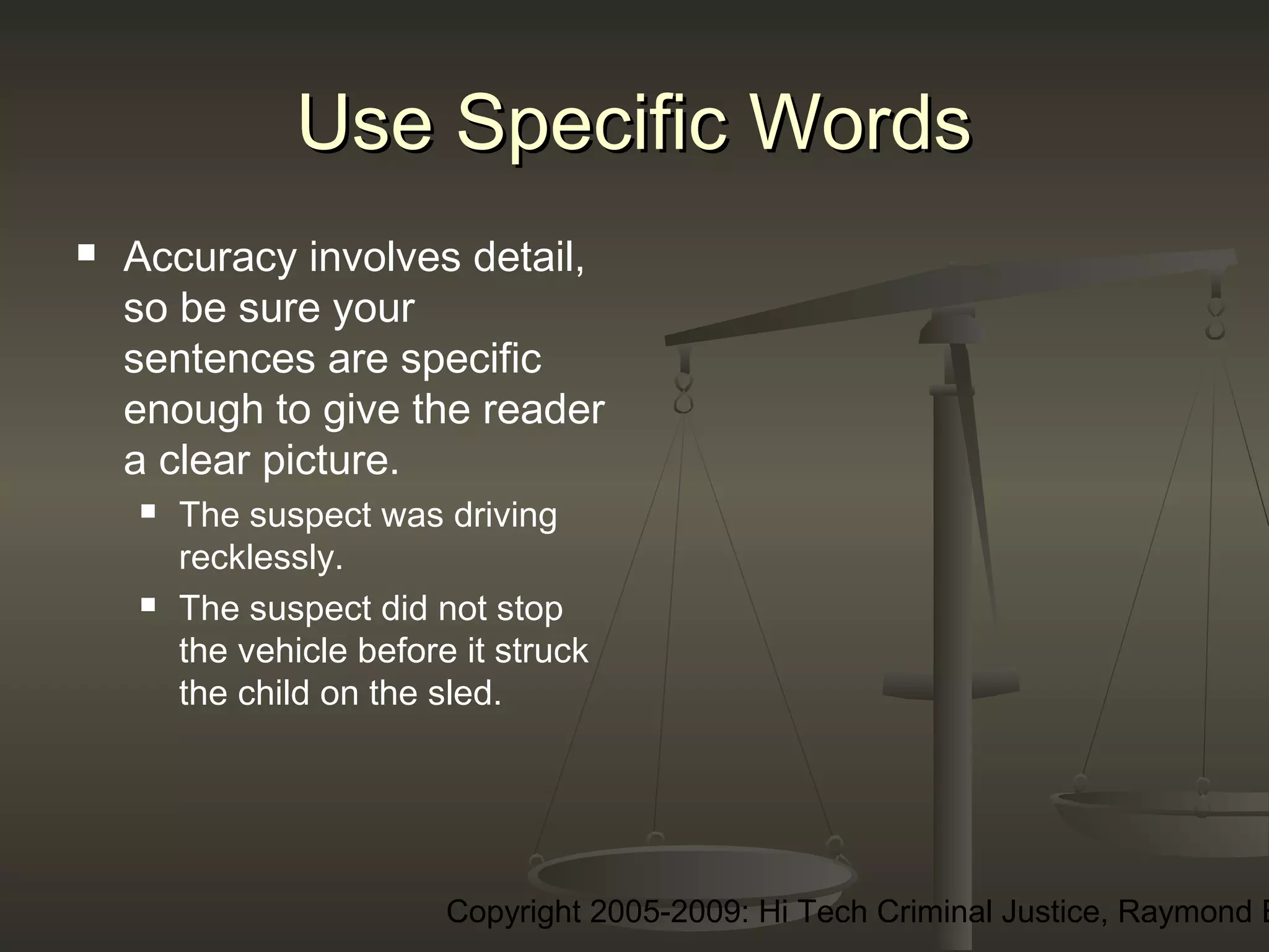 Copyright 2005-2009: Hi Tech Criminal Justice, Raymond E
Use Specific WordsUse Specific Words
 Accuracy involves detail,
so be sure your
sentences are specific
enough to give the reader
a clear picture.
 The suspect was driving
recklessly.
 The suspect did not stop
the vehicle before it struck
the child on the sled.
 