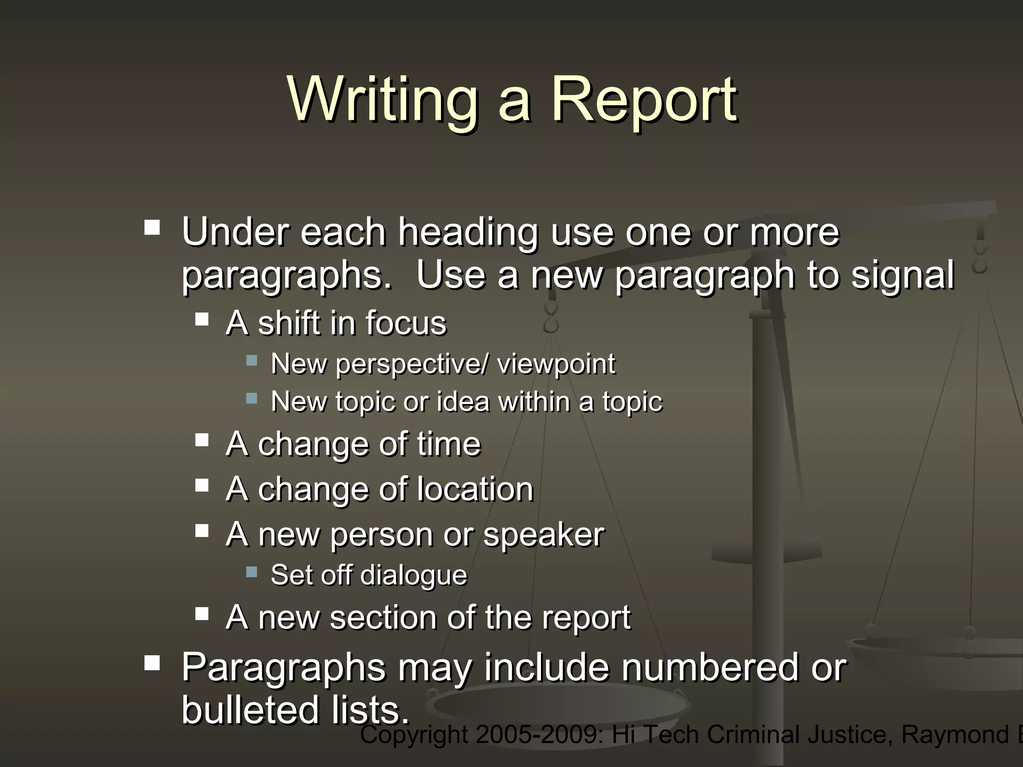Copyright 2005-2009: Hi Tech Criminal Justice, Raymond E
Writing a ReportWriting a Report
 Under each heading use one or moreUnder each heading use one or more
paragraphs. Use a new paragraph to signalparagraphs. Use a new paragraph to signal
 A shift in focusA shift in focus
 New perspective/ viewpointNew perspective/ viewpoint
 New topic or idea within a topicNew topic or idea within a topic
 A change of timeA change of time
 A change of locationA change of location
 A new person or speakerA new person or speaker
 Set off dialogueSet off dialogue
 A new section of the reportA new section of the report
 Paragraphs may include numbered orParagraphs may include numbered or
bulleted lists.bulleted lists.
 
