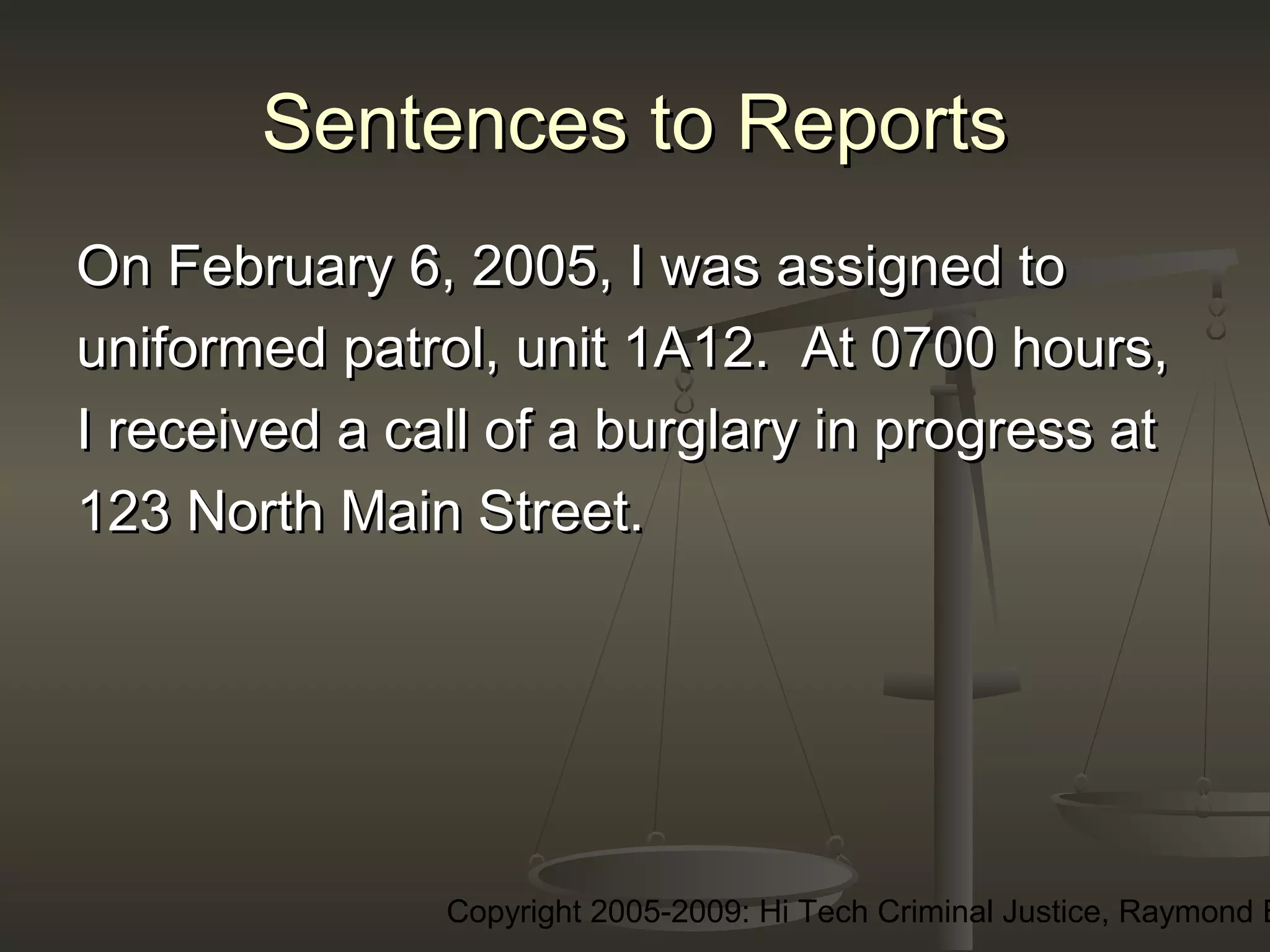 Copyright 2005-2009: Hi Tech Criminal Justice, Raymond E
Sentences to ReportsSentences to Reports
On February 6, 2005, I was assigned toOn February 6, 2005, I was assigned to
uniformed patrol, unit 1A12. At 0700 hours,uniformed patrol, unit 1A12. At 0700 hours,
I received a call of a burglary in progress atI received a call of a burglary in progress at
123 North Main Street.123 North Main Street.
 