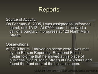 Copyright 2005-2009: Hi Tech Criminal Justice, Raymond E
ReportsReports
Source of Activity:Source of Activity:
On February 6, 2005, I was assigned to uniformedOn February 6, 2005, I was assigned to uniformed
patrol, unit 1A12. At 0700 hours, I received apatrol, unit 1A12. At 0700 hours, I received a
call of a burglary in progress at 123 North Maincall of a burglary in progress at 123 North Main
Street.Street.
Observations:Observations:
At 0710 hours, I arrived on scene were I was metAt 0710 hours, I arrived on scene were I was met
by the Person Reporting, Raymond Foster.by the Person Reporting, Raymond Foster.
Foster told me that he arrived at his place ofFoster told me that he arrived at his place of
business (123 N. Main Street) at 0645 hours andbusiness (123 N. Main Street) at 0645 hours and
found the front door of the business open.found the front door of the business open.
 