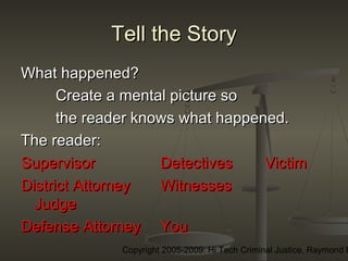 Copyright 2005-2009: Hi Tech Criminal Justice, Raymond E
Tell the StoryTell the Story
What happened?What happened?
Create a mental picture soCreate a mental picture so
the reader knows what happened.the reader knows what happened.
The reader:The reader:
SupervisorSupervisor DetectivesDetectives VictimVictim
District AttorneyDistrict Attorney WitnessesWitnesses
JudgeJudge
Defense AttorneyDefense Attorney YouYou
 