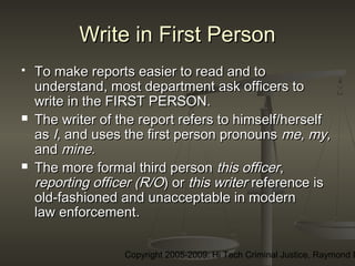 Copyright 2005-2009: Hi Tech Criminal Justice, Raymond E
Write in First PersonWrite in First Person
 To make reports easier to read and toTo make reports easier to read and to
understand, most department ask officers tounderstand, most department ask officers to
write in the FIRST PERSON.write in the FIRST PERSON.
 The writer of the report refers to himself/herselfThe writer of the report refers to himself/herself
asas I,I, and uses the first person pronounsand uses the first person pronouns me, my,me, my,
andand minemine..
 The more formal third personThe more formal third person this officerthis officer,,
reporting officer (R/Oreporting officer (R/O) or) or this writerthis writer reference isreference is
old-fashioned and unacceptable in modernold-fashioned and unacceptable in modern
law enforcementlaw enforcement..
 