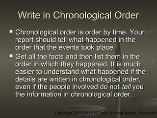 Copyright 2005-2009: Hi Tech Criminal Justice, Raymond E
Write in Chronological OrderWrite in Chronological Order
 Chronological order is order by time. YourChronological order is order by time. Your
report should tell what happened in thereport should tell what happened in the
order that the events took place.  order that the events took place.  
 Get all the facts and then list them in theGet all the facts and then list them in the
order in which they happened. It is muchorder in which they happened. It is much
easier to understand what happened if theeasier to understand what happened if the
details are written in chronological order,details are written in chronological order,
even if the people involved do noteven if the people involved do not telltell youyou
the information in chronological order.the information in chronological order.
 