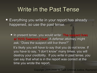 Copyright 2005-2009: Hi Tech Criminal Justice, Raymond E
Write in the Past TenseWrite in the Past Tense
 Everything you write in your report has alreadyEverything you write in your report has already
happened, so use the past tense.happened, so use the past tense.
 In present tense, you would write:In present tense, you would write: The suspect livesThe suspect lives
at 1010 Swanson Courtat 1010 Swanson Court.. A defense attorney mightA defense attorney might
ask: “Does the suspect still live there?”ask: “Does the suspect still live there?”
It’s likely you will have to say that you do not know. IfIt’s likely you will have to say that you do not know. If
you have to say, “I don’t know” many times, you willyou have to say, “I don’t know” many times, you will
destroy your credibility. If you write in past tense, youdestroy your credibility. If you write in past tense, you
can say that what is in the report was correct at thecan say that what is in the report was correct at the
time you wrote the report.time you wrote the report.
 