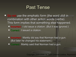 Copyright 2005-2009: Hi Tech Criminal Justice, Raymond E
Past TensePast Tense
 Do notDo not use the emphatic form (the worduse the emphatic form (the word diddid) in) in
combination with other action words (verbs).combination with other action words (verbs).
This form implies that something else happened.This form implies that something else happened.
 Incorrect:Incorrect: I did issue a citation. (But it was ignored.)I did issue a citation. (But it was ignored.)
 Correct:Correct: I issued a citation.I issued a citation.
 Incorrect:Incorrect: Markly did say that Norman had a gun.Markly did say that Norman had a gun.
(But later he changed his statement.)(But later he changed his statement.)
 Correct:Correct: Markly said that Norman had a gun.Markly said that Norman had a gun.
 