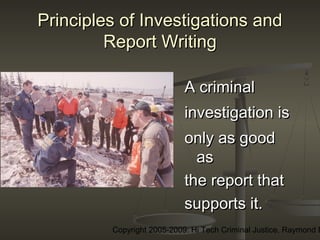 Copyright 2005-2009: Hi Tech Criminal Justice, Raymond E
Principles of Investigations andPrinciples of Investigations and
Report WritingReport Writing
AA criminalcriminal
investigationinvestigation isis
only as goodonly as good
asas
the report thatthe report that
supports it.supports it.
 