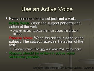 Copyright 2005-2009: Hi Tech Criminal Justice, Raymond E
Use an Active VoiceUse an Active Voice
 Every sentence has a subject and a verb.Every sentence has a subject and a verb.
Active Voice:Active Voice: When the subject performs theWhen the subject performs the
action of the verb.action of the verb.
 Active voice:Active voice: II askedasked the man about the brokenthe man about the broken
mirror. mirror. 
Passive Voice:Passive Voice: When the action is done to theWhen the action is done to the
subject. The subject receives the action of thesubject. The subject receives the action of the
verb.verb.
 Passive voice: ThePassive voice: The firefire was reportedwas reported by the child.by the child.
 Reports should be written in active voiceReports should be written in active voice
whenever possible.whenever possible.
 