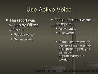 Copyright 2005-2009: Hi Tech Criminal Justice, Raymond E
Use Active VoiceUse Active Voice
 The report wasThe report was
written by Officerwritten by Officer
Jackson.Jackson.
 Passive voicePassive voice
 Seven wordsSeven words
 Officer Jackson wroteOfficer Jackson wrote
the report.the report.
 Active voiceActive voice
 Five wordsFive words
 If you save two wordsIf you save two words
per sentence, in a fiveper sentence, in a five
paragraph report, youparagraph report, you
will savewill save
approximately 40approximately 40
words.words.
 