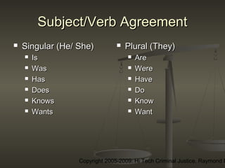 Copyright 2005-2009: Hi Tech Criminal Justice, Raymond E
Subject/Verb AgreementSubject/Verb Agreement
 Singular (He/ She)Singular (He/ She)
 IsIs
 WasWas
 HasHas
 DoesDoes
 KnowsKnows
 WantsWants
 Plural (They)Plural (They)
 AreAre
 WereWere
 HaveHave
 DoDo
 KnowKnow
 WantWant
 