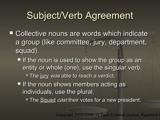 Copyright 2005-2009: Hi Tech Criminal Justice, Raymond E
Subject/Verb AgreementSubject/Verb Agreement
 Collective nouns are words which indicateCollective nouns are words which indicate
a group (like committee, jury, department,a group (like committee, jury, department,
squad).squad).
 If the noun is used to show the group as anIf the noun is used to show the group as an
entity or whole (one), use the singular verb.entity or whole (one), use the singular verb.
 TheThe juryjury waswas able to reach a verdict.able to reach a verdict.
 If the noun shows members acting asIf the noun shows members acting as
individuals, use the plural.individuals, use the plural.
 TheThe SquadSquad castcast their votes for a new president.their votes for a new president.
 