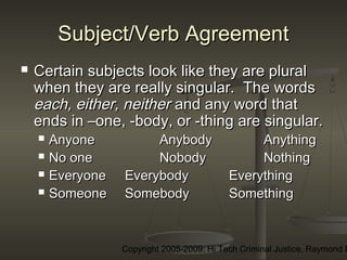 Copyright 2005-2009: Hi Tech Criminal Justice, Raymond E
Subject/Verb AgreementSubject/Verb Agreement
 Certain subjects look like they are pluralCertain subjects look like they are plural
when they are really singular. The wordswhen they are really singular. The words
each, either, neithereach, either, neither and any word thatand any word that
ends in –one, -body, or -thing are singular.ends in –one, -body, or -thing are singular.
 AnyoneAnyone AnybodyAnybody AnythingAnything
 No oneNo one NobodyNobody NothingNothing
 EveryoneEveryone EverybodyEverybody EverythingEverything
 SomeoneSomeone SomebodySomebody SomethingSomething
 