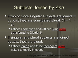 Copyright 2005-2009: Hi Tech Criminal Justice, Raymond E
Subjects Joined bySubjects Joined by AndAnd
 If two or more singular subjects are joinedIf two or more singular subjects are joined
byby andand, they are considered plural. (1 + 1, they are considered plural. (1 + 1
= 2)= 2)
 OfficerOfficer ThompsonThompson and Officerand Officer SimsSims werewere
transferred to District 5.transferred to District 5.
 If singular and plural subjects are joinedIf singular and plural subjects are joined
byby and,and, they are plural.they are plural.
 OfficerOfficer GreenGreen and threeand three teenagersteenagers werewere
asked to testify in court.asked to testify in court.
 