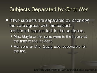 Copyright 2005-2009: Hi Tech Criminal Justice, Raymond E
Subjects Separated bySubjects Separated by OrOr oror NorNor
 If two subjects are separated byIf two subjects are separated by oror oror nor,nor,
the verb agrees with the subjectthe verb agrees with the subject
positioned nearest to it in the sentence.positioned nearest to it in the sentence.
 Mrs. Gayle or herMrs. Gayle or her sonssons werewere in the house atin the house at
the time of the incident.the time of the incident.
 Her sons or Mrs.Her sons or Mrs. GayleGayle waswas responsible forresponsible for
the fire.the fire.
 